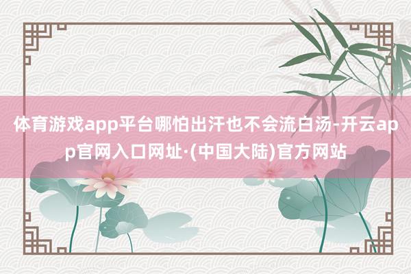 体育游戏app平台哪怕出汗也不会流白汤-开云app官网入口网址·(中国大陆)官方网站