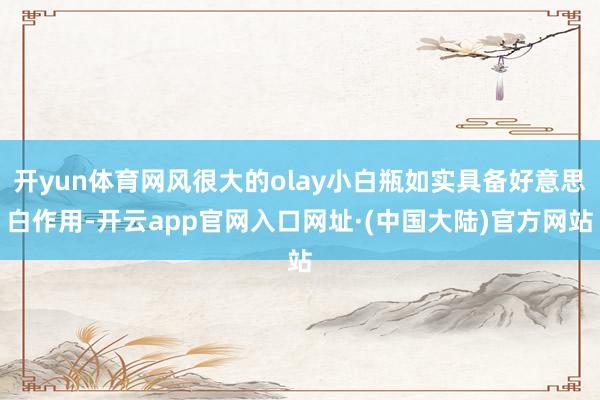 开yun体育网风很大的olay小白瓶如实具备好意思白作用-开云app官网入口网址·(中国大陆)官方网站