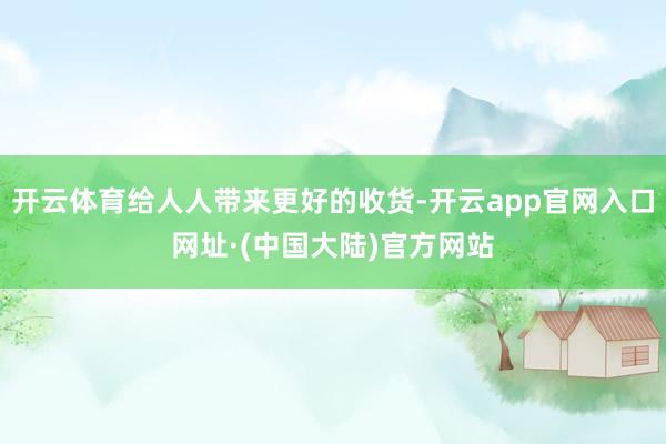开云体育给人人带来更好的收货-开云app官网入口网址·(中国大陆)官方网站