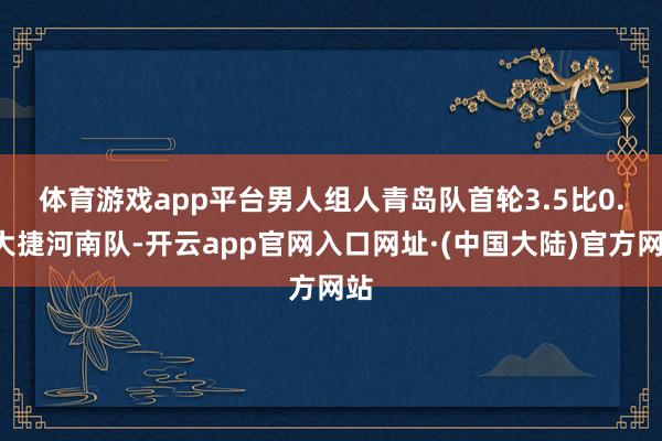 体育游戏app平台　　男人组人青岛队首轮3.5比0.5大捷河南队-开云app官网入口网址·(中国大陆)官方网站