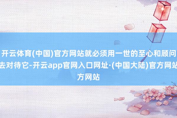 开云体育(中国)官方网站就必须用一世的至心和顾问去对待它-开云app官网入口网址·(中国大陆)官方网站