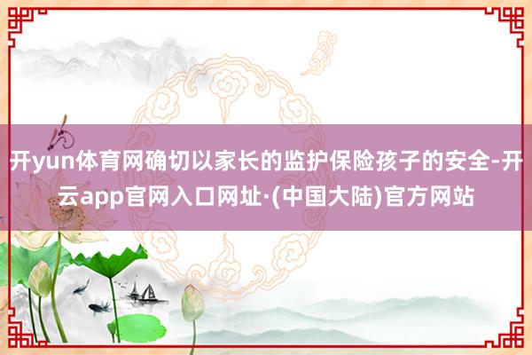 开yun体育网确切以家长的监护保险孩子的安全-开云app官网入口网址·(中国大陆)官方网站
