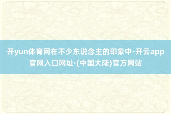 开yun体育网在不少东说念主的印象中-开云app官网入口网址·(中国大陆)官方网站