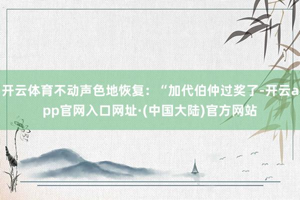 开云体育不动声色地恢复：“加代伯仲过奖了-开云app官网入口网址·(中国大陆)官方网站