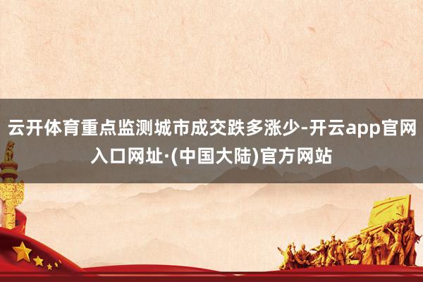 云开体育重点监测城市成交跌多涨少-开云app官网入口网址·(中国大陆)官方网站
