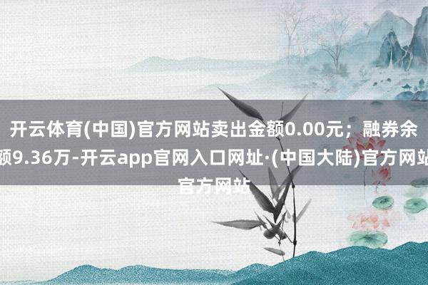 开云体育(中国)官方网站卖出金额0.00元；融券余额9.36万-开云app官网入口网址·(中国大陆)官方网站
