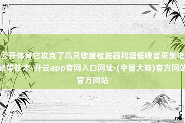 云开体育它攻克了高灵敏度检波器和超低噪音采集电路等技术-开云app官网入口网址·(中国大陆)官方网站
