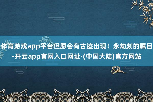 体育游戏app平台但愿会有古迹出现！永劫刻的瞩目-开云app官网入口网址·(中国大陆)官方网站