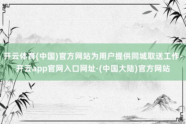开云体育(中国)官方网站为用户提供同城取送工作-开云app官网入口网址·(中国大陆)官方网站