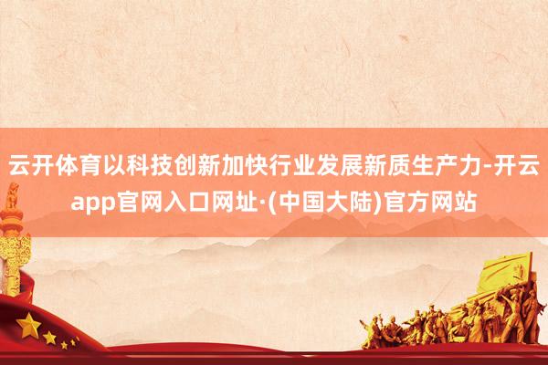 云开体育以科技创新加快行业发展新质生产力-开云app官网入口网址·(中国大陆)官方网站