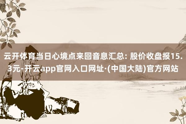 云开体育当日心境点来回音息汇总: 股价收盘报15.3元-开云app官网入口网址·(中国大陆)官方网站