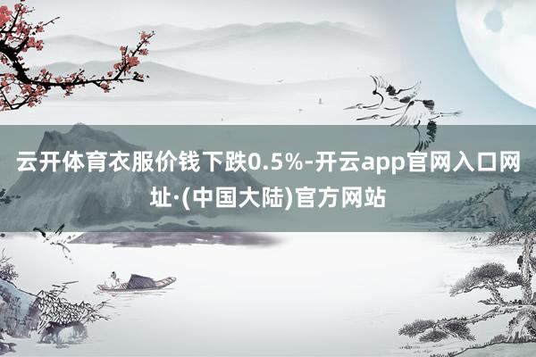 云开体育衣服价钱下跌0.5%-开云app官网入口网址·(中国大陆)官方网站