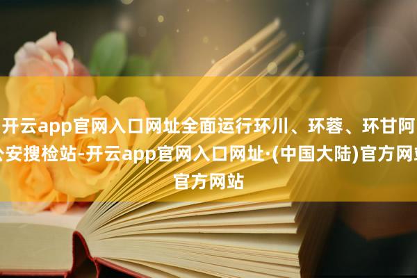 开云app官网入口网址全面运行环川、环蓉、环甘阿公安搜检站-开云app官网入口网址·(中国大陆)官方网站