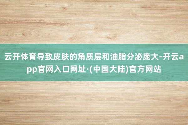 云开体育导致皮肤的角质层和油脂分泌庞大-开云app官网入口网址·(中国大陆)官方网站