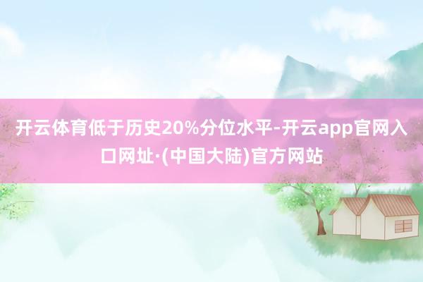 开云体育低于历史20%分位水平-开云app官网入口网址·(中国大陆)官方网站