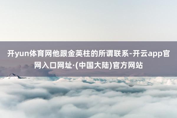 开yun体育网他跟金英柱的所谓联系-开云app官网入口网址·(中国大陆)官方网站