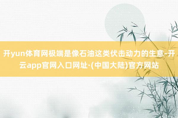 开yun体育网极端是像石油这类伏击动力的生意-开云app官网入口网址·(中国大陆)官方网站