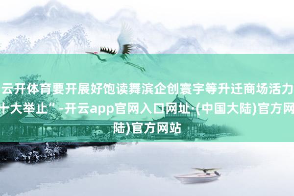 云开体育要开展好饱读舞滨企创寰宇等升迁商场活力“十大举止”-开云app官网入口网址·(中国大陆)官方网站