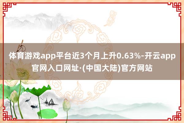 体育游戏app平台近3个月上升0.63%-开云app官网入口网址·(中国大陆)官方网站