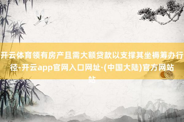 开云体育领有房产且需大额贷款以支撑其坐褥筹办行径-开云app官网入口网址·(中国大陆)官方网站