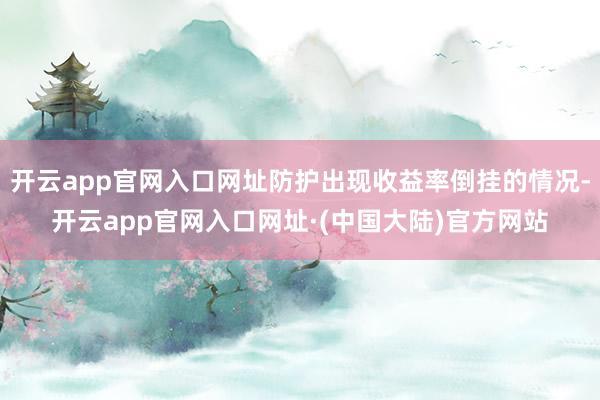 开云app官网入口网址防护出现收益率倒挂的情况-开云app官网入口网址·(中国大陆)官方网站