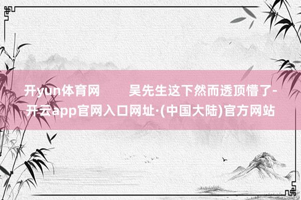 开yun体育网        吴先生这下然而透顶懵了-开云app官网入口网址·(中国大陆)官方网站