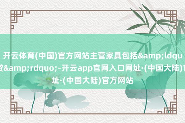 开云体育(中国)官方网站主营家具包括&ldquo;雨商贷&rdquo;-开云app官网入口网址·(中国大陆)官方网站