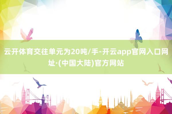 云开体育交往单元为20吨/手-开云app官网入口网址·(中国大陆)官方网站