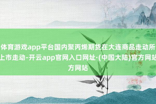 体育游戏app平台国内聚丙烯期货在大连商品走动所上市走动-开云app官网入口网址·(中国大陆)官方网站