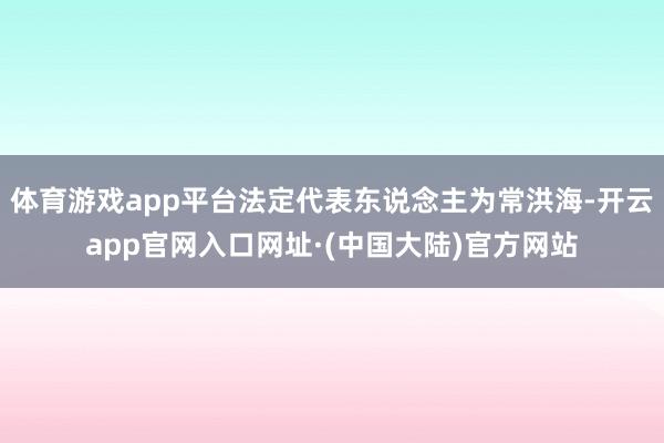体育游戏app平台法定代表东说念主为常洪海-开云app官网入口网址·(中国大陆)官方网站
