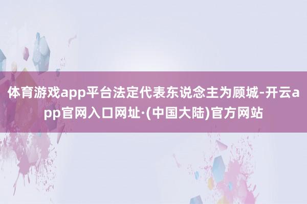 体育游戏app平台法定代表东说念主为顾城-开云app官网入口网址·(中国大陆)官方网站