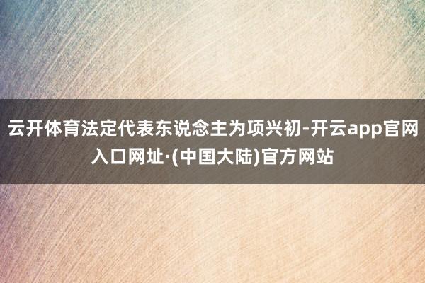 云开体育法定代表东说念主为项兴初-开云app官网入口网址·(中国大陆)官方网站
