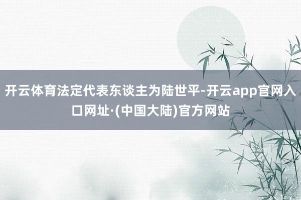 开云体育法定代表东谈主为陆世平-开云app官网入口网址·(中国大陆)官方网站