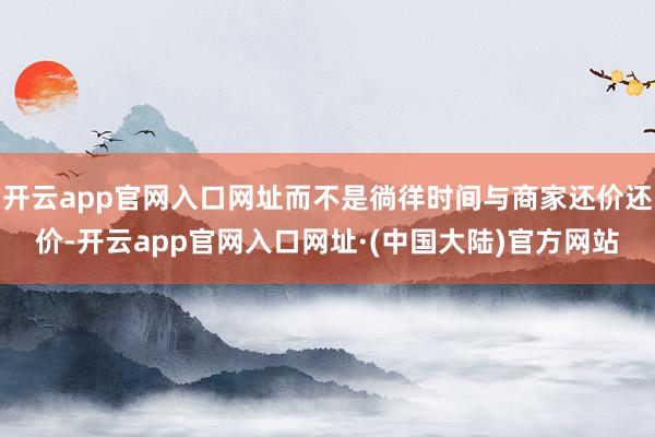 开云app官网入口网址而不是徜徉时间与商家还价还价-开云app官网入口网址·(中国大陆)官方网站