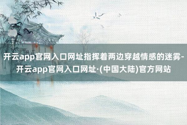开云app官网入口网址指挥着两边穿越情感的迷雾-开云app官网入口网址·(中国大陆)官方网站