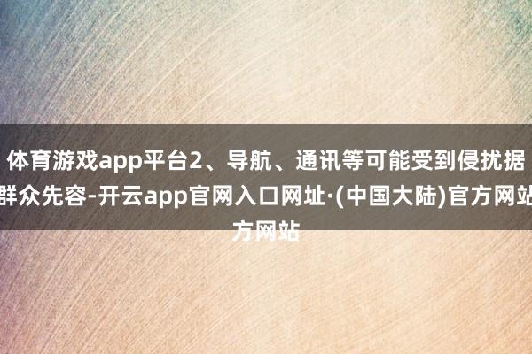 体育游戏app平台2、导航、通讯等可能受到侵扰据群众先容-开云app官网入口网址·(中国大陆)官方网站