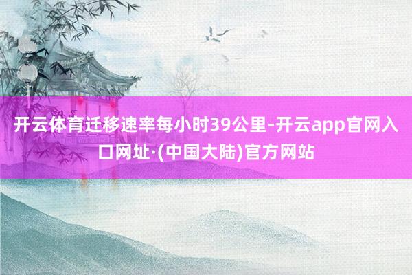 开云体育迁移速率每小时39公里-开云app官网入口网址·(中国大陆)官方网站