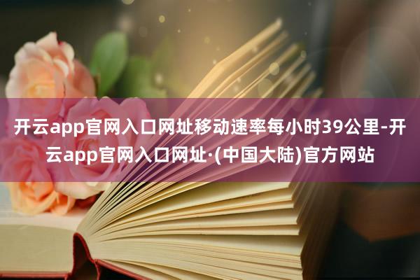 开云app官网入口网址移动速率每小时39公里-开云app官网入口网址·(中国大陆)官方网站