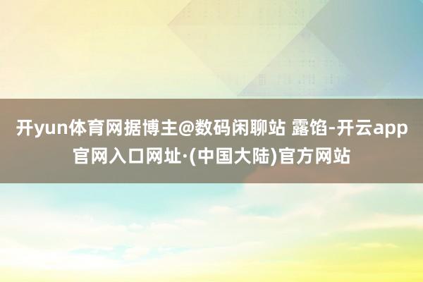 开yun体育网据博主@数码闲聊站 露馅-开云app官网入口网址·(中国大陆)官方网站