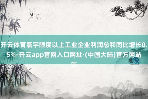 开云体育寰宇限度以上工业企业利润总和同比增长0.5%-开云app官网入口网址·(中国大陆)官方网站