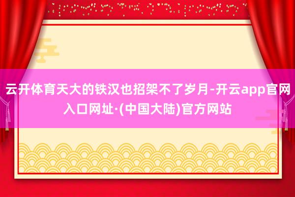 云开体育天大的铁汉也招架不了岁月-开云app官网入口网址·(中国大陆)官方网站