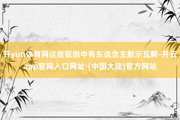 开yun体育网这些驳倒中有东说念主默示瓦解-开云app官网入口网址·(中国大陆)官方网站