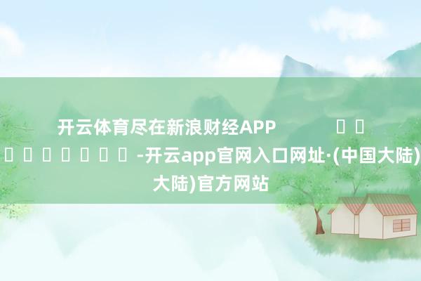 开云体育尽在新浪财经APP            													-开云app官网入口网址·(中国大陆)官方网站