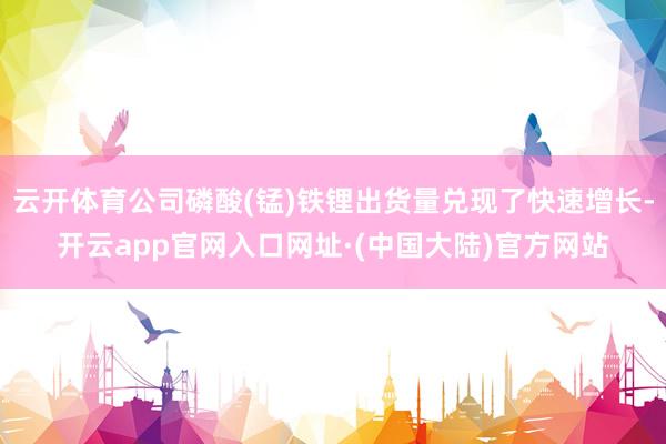 云开体育公司磷酸(锰)铁锂出货量兑现了快速增长-开云app官网入口网址·(中国大陆)官方网站