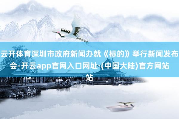 云开体育深圳市政府新闻办就《标的》举行新闻发布会-开云app官网入口网址·(中国大陆)官方网站