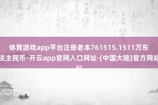 体育游戏app平台注册老本761515.1511万东谈主民币-开云app官网入口网址·(中国大陆)官方网站