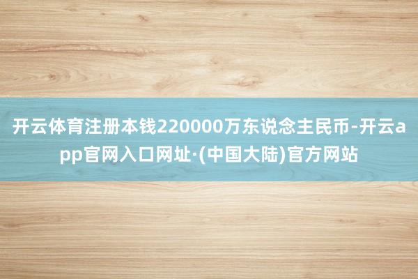 开云体育注册本钱220000万东说念主民币-开云app官网入口网址·(中国大陆)官方网站