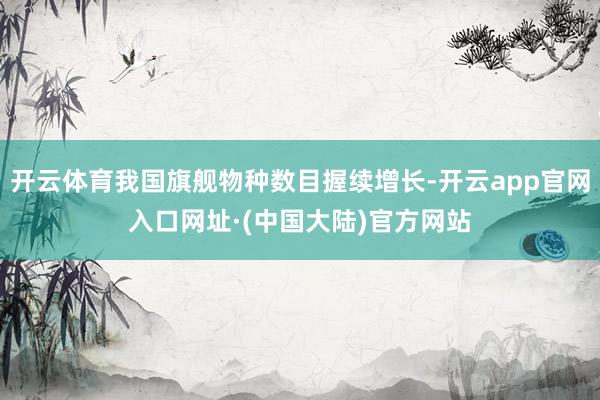 开云体育我国旗舰物种数目握续增长-开云app官网入口网址·(中国大陆)官方网站