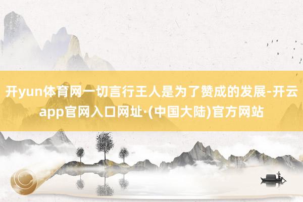 开yun体育网一切言行王人是为了赞成的发展-开云app官网入口网址·(中国大陆)官方网站