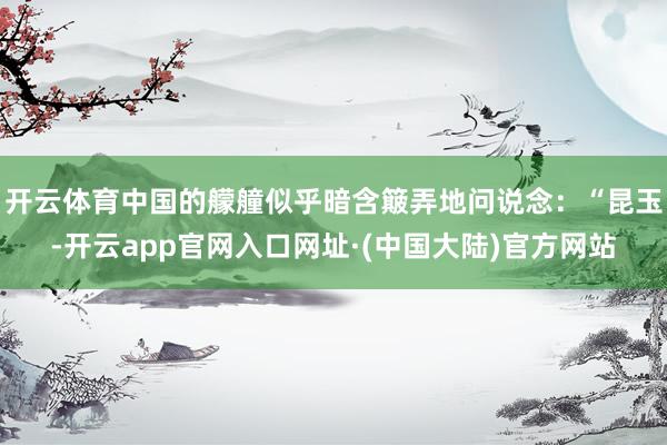 开云体育中国的艨艟似乎暗含簸弄地问说念：“昆玉-开云app官网入口网址·(中国大陆)官方网站